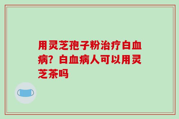 用灵芝孢子粉白？白人可以用灵芝茶吗