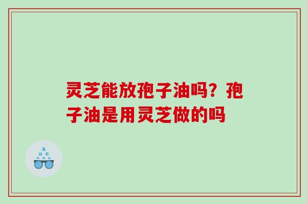 灵芝能放孢子油吗？孢子油是用灵芝做的吗
