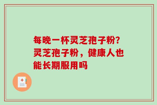 每晚一杯灵芝孢子粉?灵芝孢子粉,健康人也能长期服用吗 每晚一杯灵芝孢子粉?灵芝孢子粉,健康人也能长期服用吗