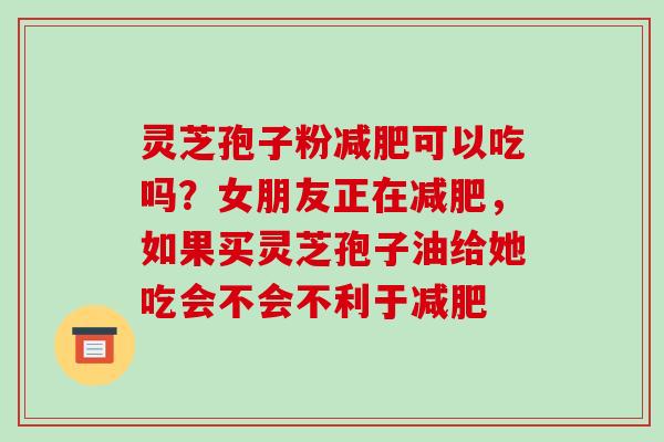 灵芝孢子粉可以吃吗?女朋友正在,如果买灵芝孢子油给她吃会不会不利于 灵芝孢子粉可以吃吗?女朋友正在,如果买灵芝孢子油给她吃会不会不利于