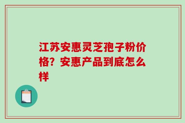 江苏安惠灵芝孢子粉价格?安惠产品到底怎么样 江苏安惠灵芝孢子粉价格?安惠产品到底怎么样