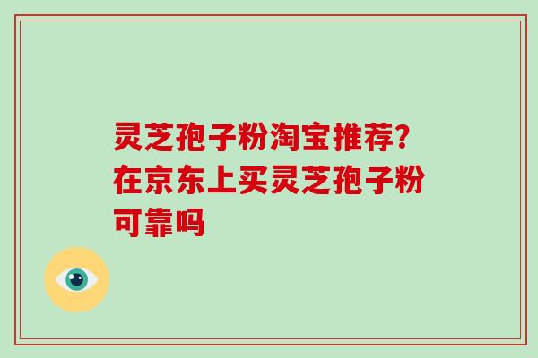 灵芝孢子粉淘宝推荐?在京东上买灵芝孢子粉可靠吗 灵芝孢子粉淘宝推荐?在京东上买灵芝孢子粉可靠吗