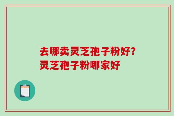 去哪卖灵芝孢子粉好?灵芝孢子粉哪家好 去哪卖灵芝孢子粉好?灵芝孢子粉哪家好