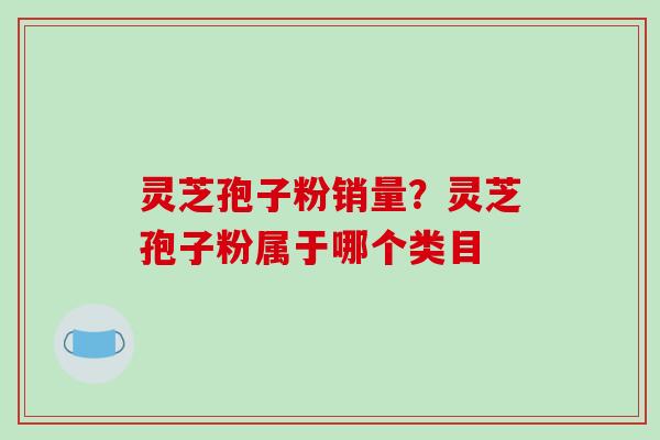 灵芝孢子粉销量?灵芝孢子粉属于哪个类目 灵芝孢子粉销量?灵芝孢子粉属于哪个类目