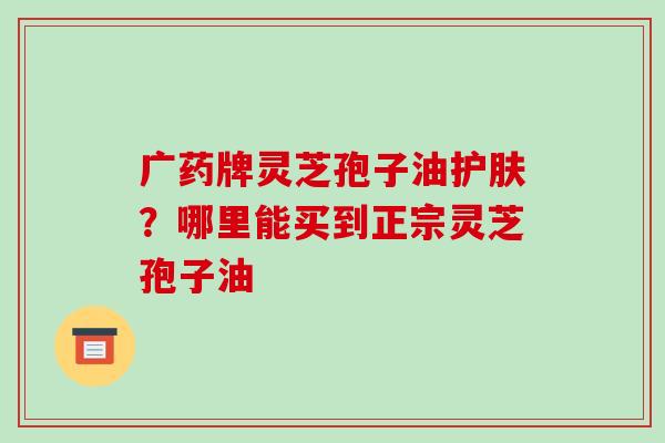 广药牌灵芝孢子油护肤?哪里能买到正宗灵芝孢子油 广药牌灵芝孢子油护肤?哪里能买到正宗灵芝孢子油