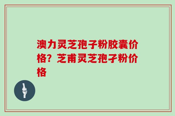 澳力灵芝孢子粉胶囊价格?芝甫灵芝孢孑粉价格 澳力灵芝孢子粉胶囊价格?芝甫灵芝孢孑粉价格