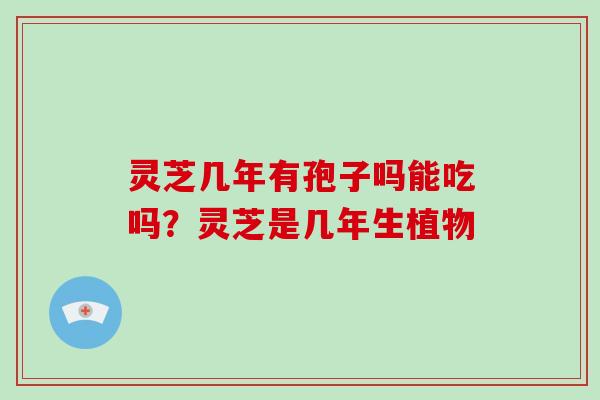 灵芝几年有孢子吗能吃吗?灵芝是几年生植物 灵芝几年有孢子吗能吃吗?灵芝是几年生植物