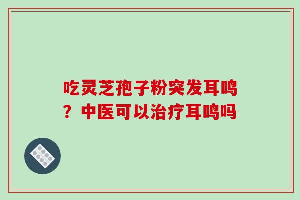 吃灵芝孢子粉突发耳鸣？中医可以耳鸣吗