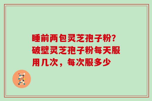 睡前两包灵芝孢子粉？破壁灵芝孢子粉每天服用几次，每次服多少