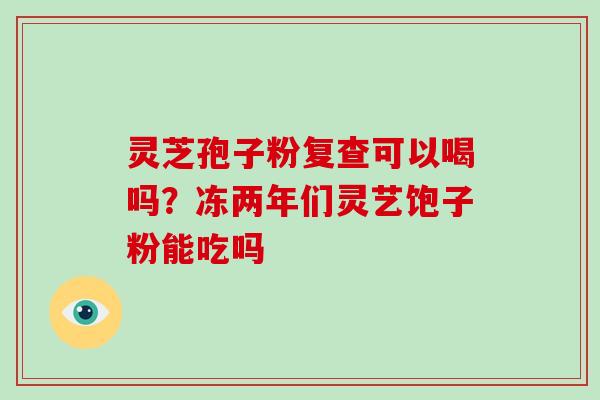 灵芝孢子粉复查可以喝吗?冻两年们灵艺饱子粉能吃吗 灵芝孢子粉复查可以喝吗?冻两年们灵艺饱子粉能吃吗