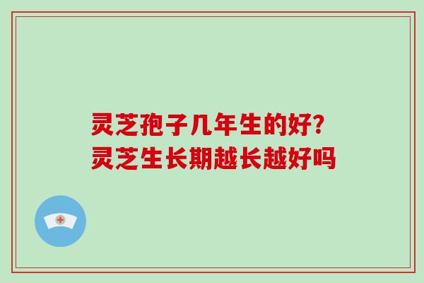 灵芝孢子几年生的好?灵芝生长期越长越好吗 灵芝孢子几年生的好?灵芝生长期越长越好吗