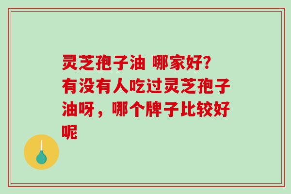 灵芝孢子油 哪家好?有没有人吃过灵芝孢子油呀,哪个牌子比较好呢 灵芝孢子油 哪家好?有没有人吃过灵芝孢子油呀,哪个牌子比较好呢