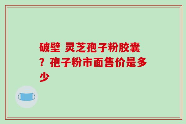 破壁 灵芝孢子粉胶囊?孢子粉市面售价是多少 破壁 灵芝孢子粉胶囊?孢子粉市面售价是多少