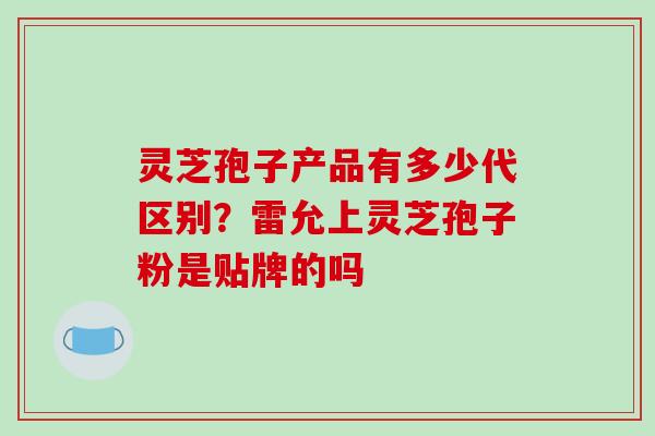灵芝孢子产品有多少代区别?雷允上灵芝孢子粉是贴牌的吗 灵芝孢子产品有多少代区别?雷允上灵芝孢子粉是贴牌的吗