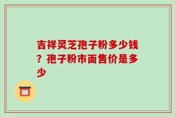 吉祥灵芝孢子粉多少钱?孢子粉市面售价是多少 吉祥灵芝孢子粉多少钱?孢子粉市面售价是多少