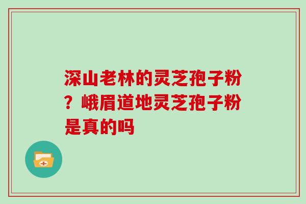 深山老林的灵芝孢子粉?峨眉道地灵芝孢子粉是真的吗 深山老林的灵芝孢子粉?峨眉道地灵芝孢子粉是真的吗