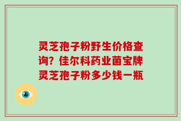 灵芝孢子粉野生价格查询?佳尔科药业菌宝牌灵芝孢子粉多少钱一瓶 灵芝孢子粉野生价格查询?佳尔科药业菌宝牌灵芝孢子粉多少钱一瓶