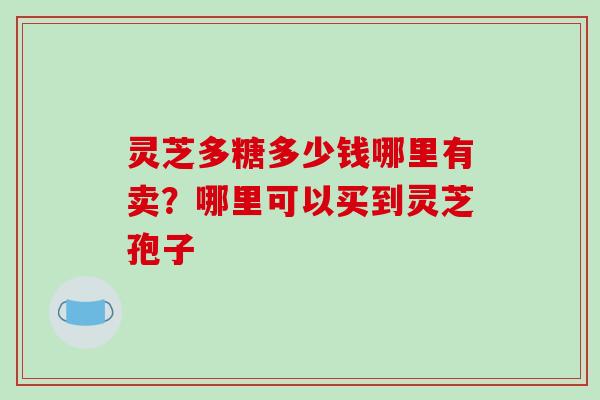 灵芝多糖多少钱哪里有卖?哪里可以买到灵芝孢子 灵芝多糖多少钱哪里有卖?哪里可以买到灵芝孢子