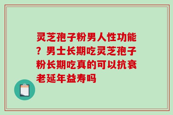 灵芝孢子粉男人性功能？男士长期吃灵芝孢子粉长期吃真的可以抗延年益寿吗