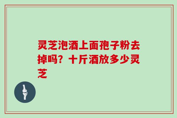 灵芝泡酒上面孢子粉去掉吗?十斤酒放多少灵芝 灵芝泡酒上面孢子粉去掉吗?十斤酒放多少灵芝