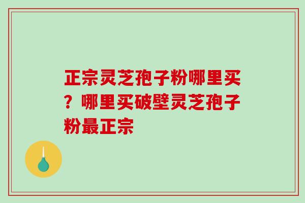 正宗灵芝孢子粉哪里买？哪里买破壁灵芝孢子粉正宗
