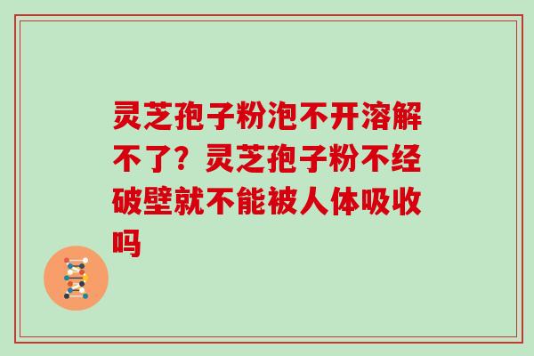 灵芝孢子粉泡不开溶解不了？灵芝孢子粉不经破壁就不能被人体吸收吗