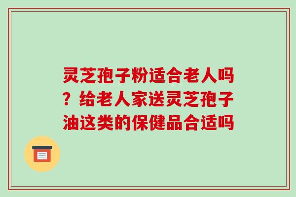 灵芝孢子粉适合老人吗?给老人家送灵芝孢子油这类的保健品合适吗 灵芝孢子粉适合老人吗?给老人家送灵芝孢子油这类的保健品合适吗