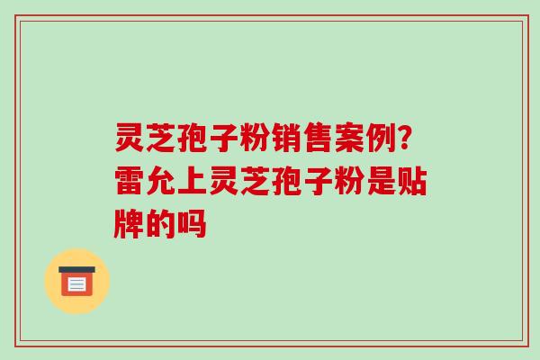 灵芝孢子粉销售案例?雷允上灵芝孢子粉是贴牌的吗 灵芝孢子粉销售案例?雷允上灵芝孢子粉是贴牌的吗