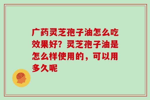 广药灵芝孢子油怎么吃效果好?灵芝孢子油是怎么样使用的,可以用多久呢 广药灵芝孢子油怎么吃效果好?灵芝孢子油是怎么样使用的,可以用多久呢