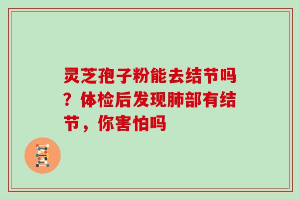 灵芝孢子粉能去结节吗?体检后发现部有结节,你害怕吗 灵芝孢子粉能去结节吗?体检后发现部有结节,你害怕吗