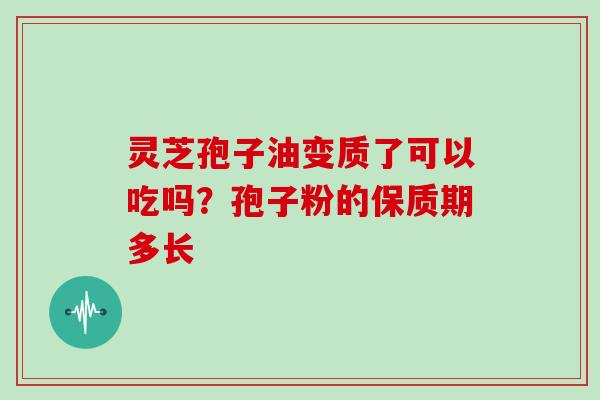 灵芝孢子油变质了可以吃吗?孢子粉的保质期多长 灵芝孢子油变质了可以吃吗?孢子粉的保质期多长