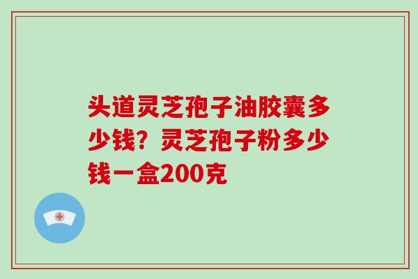 头道灵芝孢子油胶囊多少钱?灵芝孢子粉多少钱一盒200克 头道灵芝孢子油胶囊多少钱?灵芝孢子粉多少钱一盒200克