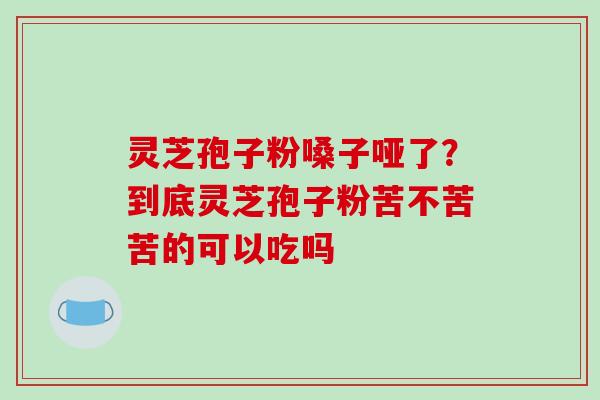 灵芝孢子粉嗓子哑了?到底灵芝孢子粉苦不苦苦的可以吃吗 灵芝孢子粉嗓子哑了?到底灵芝孢子粉苦不苦苦的可以吃吗