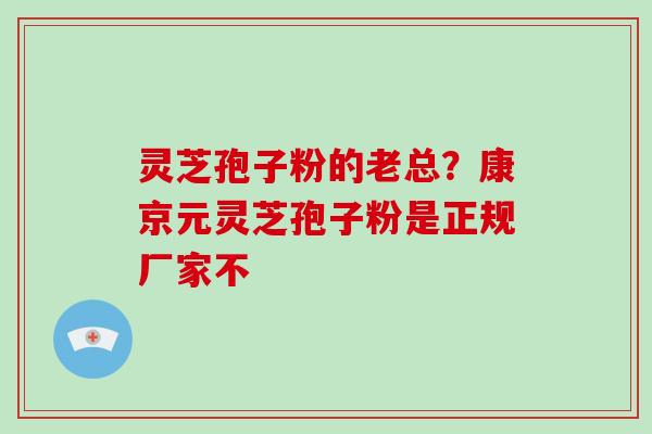 灵芝孢子粉的老总?康京元灵芝孢子粉是正规厂家不 灵芝孢子粉的老总?康京元灵芝孢子粉是正规厂家不