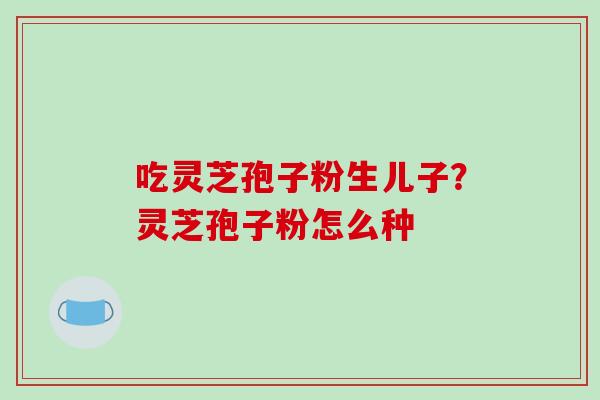 吃灵芝孢子粉生儿子?灵芝孢子粉怎么种 吃灵芝孢子粉生儿子?灵芝孢子粉怎么种