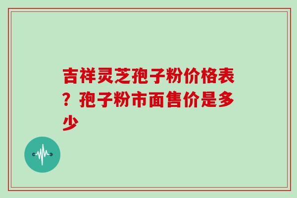 吉祥灵芝孢子粉价格表？孢子粉市面售价是多少