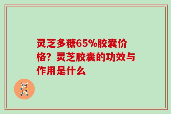 灵芝多糖65%胶囊价格?灵芝胶囊的功效与作用是什么 灵芝多糖65%胶囊价格?灵芝胶囊的功效与作用是什么