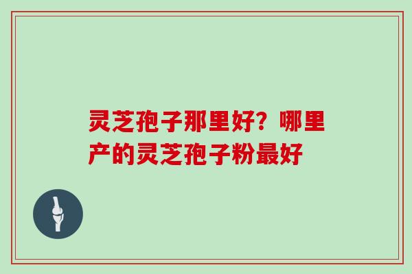 灵芝孢子那里好?哪里产的灵芝孢子粉好 灵芝孢子那里好?哪里产的灵芝孢子粉好