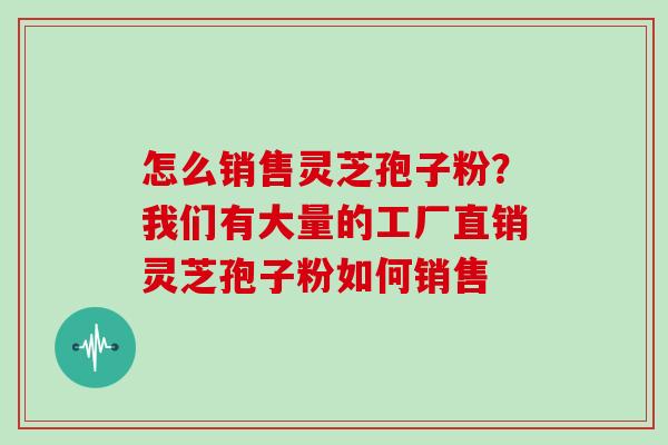 怎么销售灵芝孢子粉?我们有大量的工厂直销灵芝孢子粉如何销售 怎么销售灵芝孢子粉?我们有大量的工厂直销灵芝孢子粉如何销售