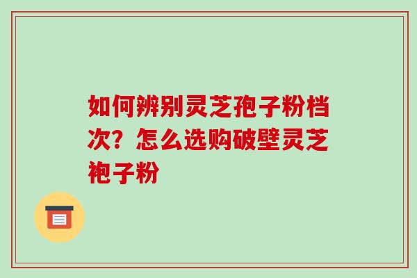 如何辨别灵芝孢子粉档次？怎么选购破壁灵芝袍子粉