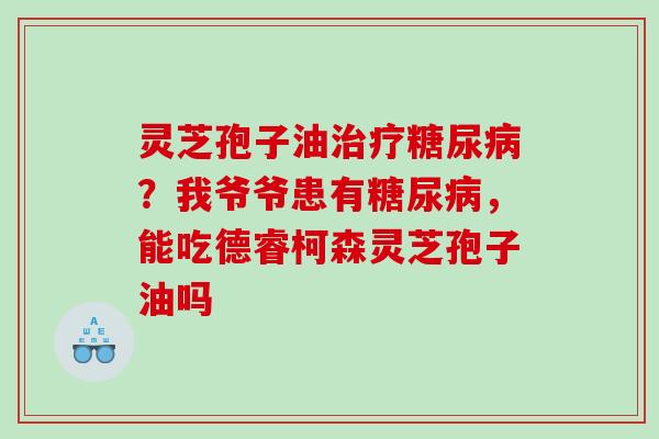 灵芝孢子油?我爷爷患有,能吃德睿柯森灵芝孢子油吗 灵芝孢子油?我爷爷患有,能吃德睿柯森灵芝孢子油吗