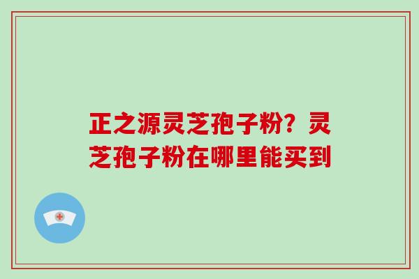 正之源灵芝孢子粉?灵芝孢子粉在哪里能买到 正之源灵芝孢子粉?灵芝孢子粉在哪里能买到