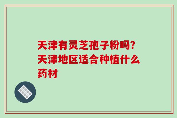 天津有灵芝孢子粉吗?天津地区适合种植什么药材 天津有灵芝孢子粉吗?天津地区适合种植什么药材