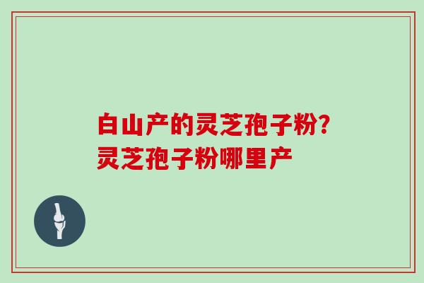 白山产的灵芝孢子粉?灵芝孢子粉哪里产 白山产的灵芝孢子粉?灵芝孢子粉哪里产
