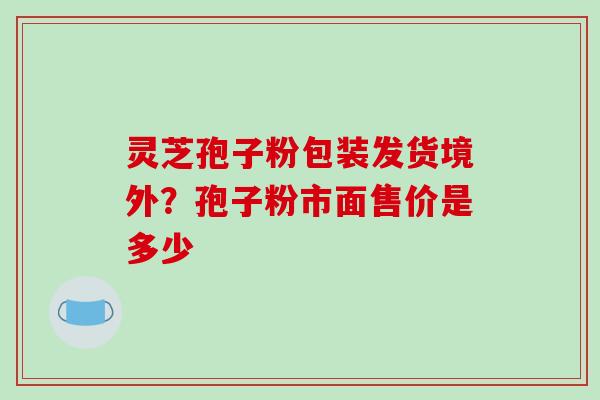 灵芝孢子粉包装发货境外？孢子粉市面售价是多少