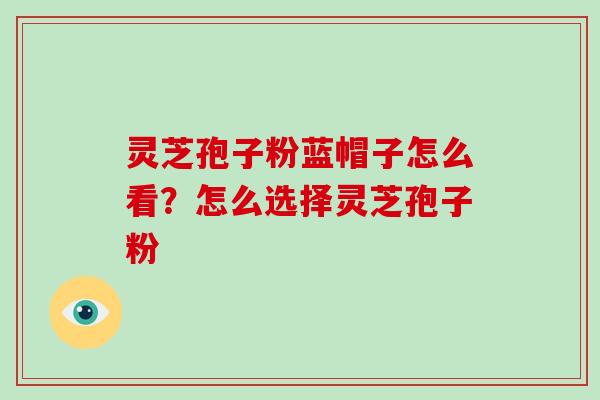 灵芝孢子粉蓝帽子怎么看?怎么选择灵芝孢子粉 灵芝孢子粉蓝帽子怎么看?怎么选择灵芝孢子粉