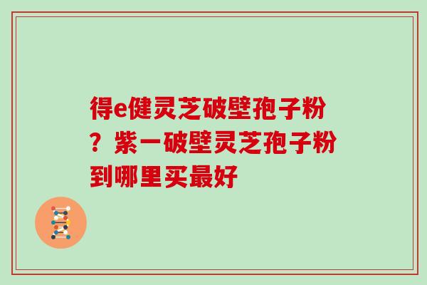 得e健灵芝破壁孢子粉?紫一破壁灵芝孢子粉到哪里买好 得e健灵芝破壁孢子粉?紫一破壁灵芝孢子粉到哪里买好