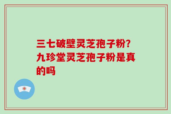 三七破壁灵芝孢子粉?九珍堂灵芝孢子粉是真的吗 三七破壁灵芝孢子粉?九珍堂灵芝孢子粉是真的吗