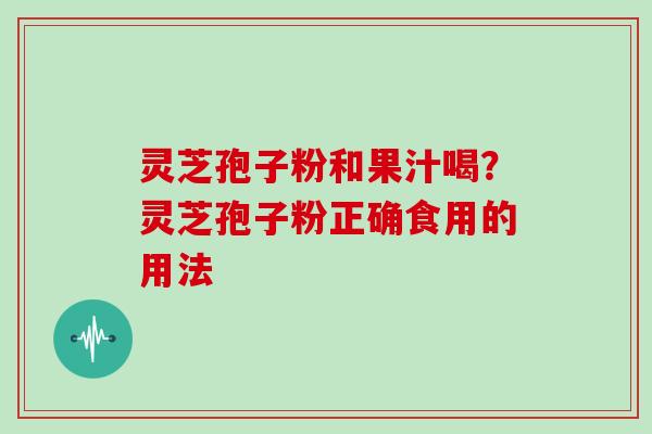 灵芝孢子粉和果汁喝?灵芝孢子粉正确食用的用法 灵芝孢子粉和果汁喝?灵芝孢子粉正确食用的用法