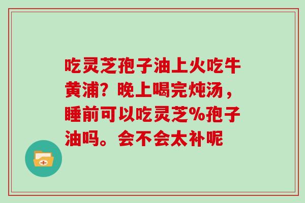 吃灵芝孢子油上火吃牛黄浦?晚上喝完炖汤,睡前可以吃灵芝%孢子油吗。会不会太补呢 吃灵芝孢子油上火吃牛黄浦?晚上喝完炖汤,睡前可以吃灵芝%孢子油吗。会不会太补呢